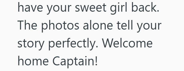 have your sweet girl back. The photos alone tell your story perfectly. Welcome home Captain!