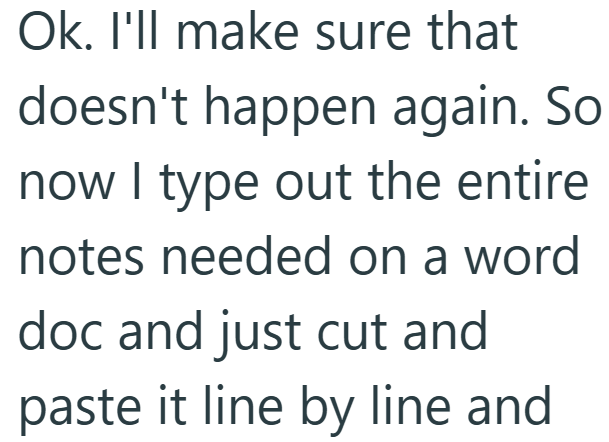 Ok. I'll make sure that doesn't happen again. So now I type out the entire notes needed on a word doc and just cut and paste it line by line and