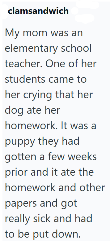 clamsandwich My mom was an elementary school teacher. One of her students came to her crying that her dog ate her homework. It was a puppy they had gotten a few weeks prior and it ate the homework and other papers and got really sick and had to be put down.