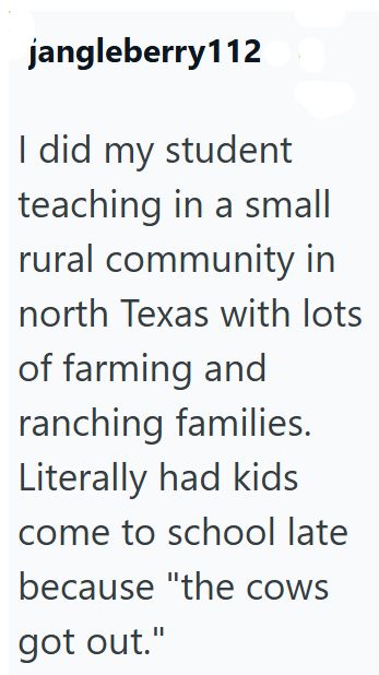 jangleberry112 I did my student teaching in a small rural community in north Texas with lots of farming and ranching families. Literally had kids come to school late because "the cows got out."