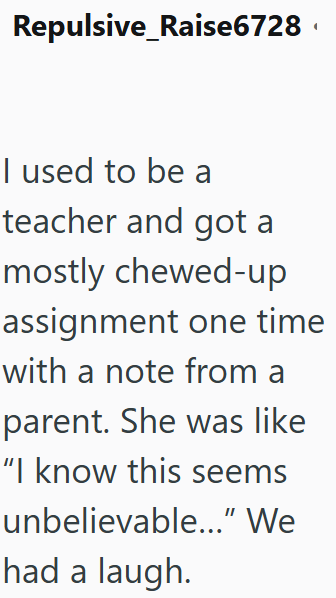 Repulsive_Raise6728 I used to be a teacher and got a mostly chewed-up assignment one time with a note from a parent. She was like "I know this seems unbelievable...” We had a laugh.