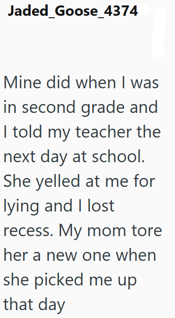 Jaded_Goose_4374 Mine did when I was in second grade and I told my teacher the next day at school. She yelled at me for lying and I lost recess. My mom tore her a new one when she picked me up that day
