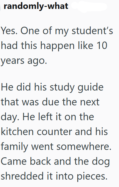 randomly-what Yes. One of my student's had this happen like 10 years ago. He did his study guide that was due the next day. He left it on the kitchen counter and his family went somewhere. Came back and the dog shredded it into pieces.