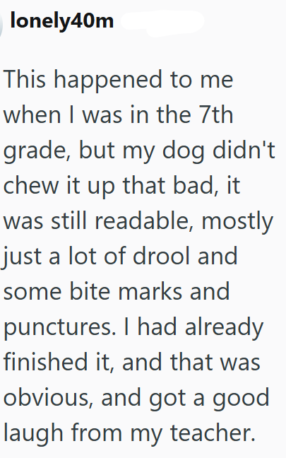 lonely40m This happened to me when I was in the 7th grade, but my dog didn't chew it up that bad, it was still readable, mostly just a lot of drool and some bite marks and punctures. I had already finished it, and that was obvious, and got a good laugh from my teacher.