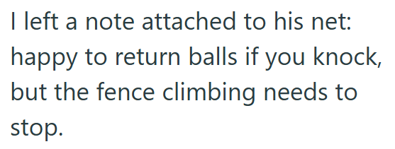 I left a note attached to his net: happy to return balls if you knock, but the fence climbing needs to stop.
