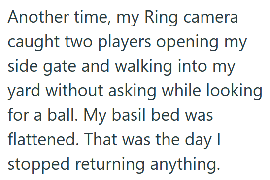 Another time, my Ring camera caught two players opening my side gate and walking into my yard without asking while looking for a ball. My basil bed was flattened. That was the day I stopped returning anything.