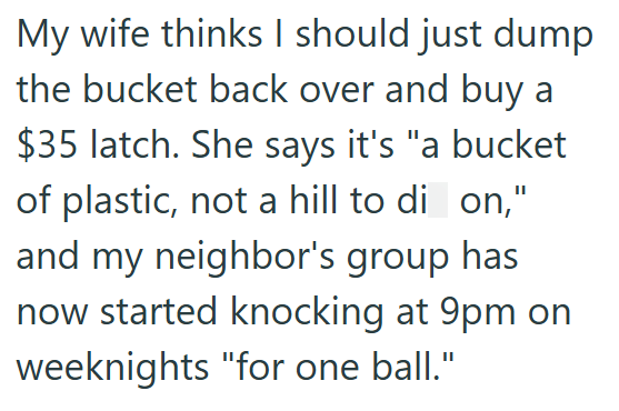 My wife thinks I should just dump the bucket back over and buy a $35 latch. She says it's "a bucket of plastic, not a hill to di on," and my neighbor's group has now started knocking at 9pm on weeknights "for one ball."