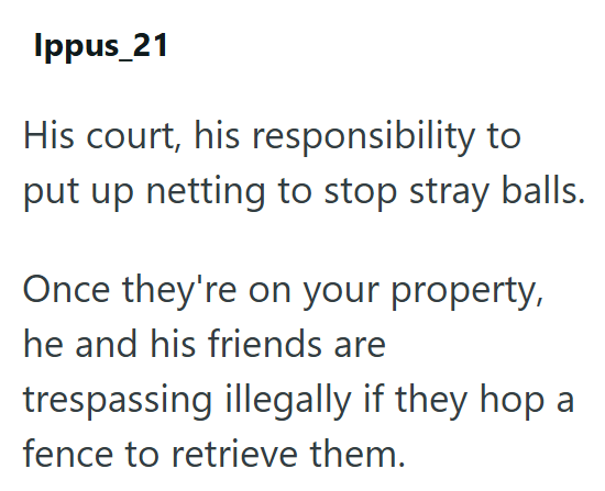 Ippus_21 His court, his responsibility to put up netting to stop stray balls. Once they're on your property, he and his friends are trespassing illegally if they hop a fence to retrieve them.