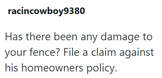 racincowboy9380 Has there been any damage to your fence? File a claim against his homeowners policy.