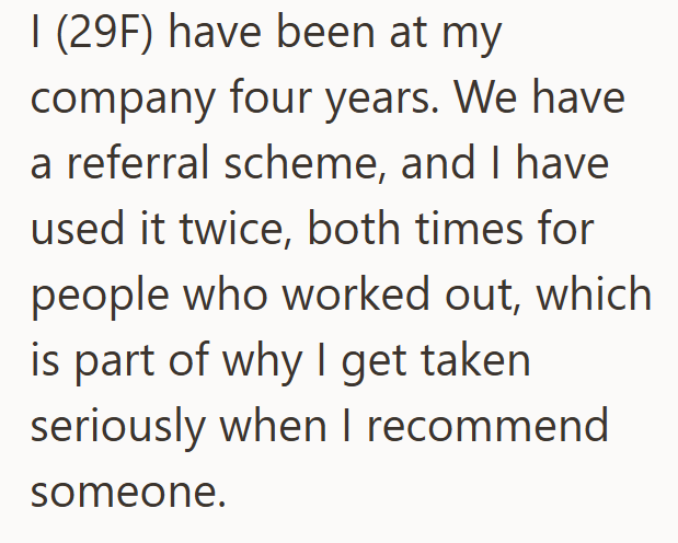 I (29F) have been at my company four years. We have a referral scheme, and I have used it twice, both times for people who worked out, which is part of why I get taken seriously when I recommend someone.