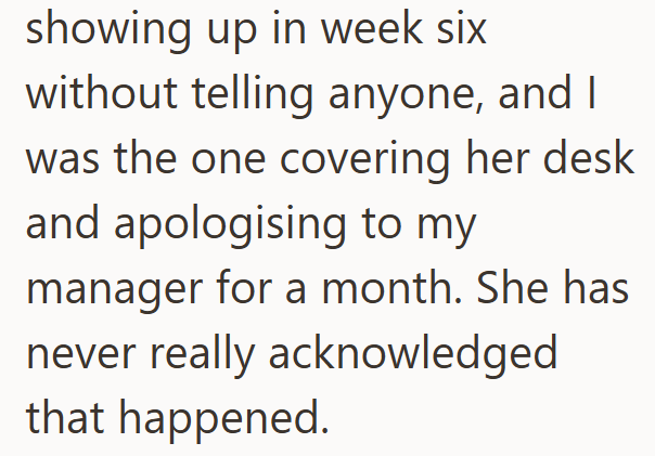 showing up in week six without telling anyone, and I was the one covering her desk and apologising to my manager for a month. She has never really acknowledged that happened.