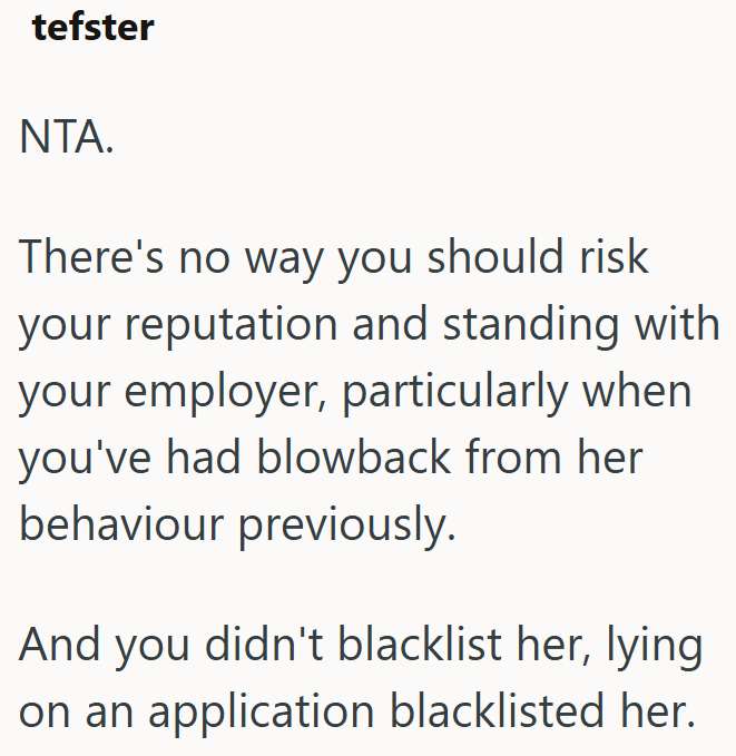 tefster NTA. There's no way you should risk your reputation and standing with your employer, particularly when you've had blowback from her behaviour previously. And you didn't blacklist her, lying on an application blacklisted her.