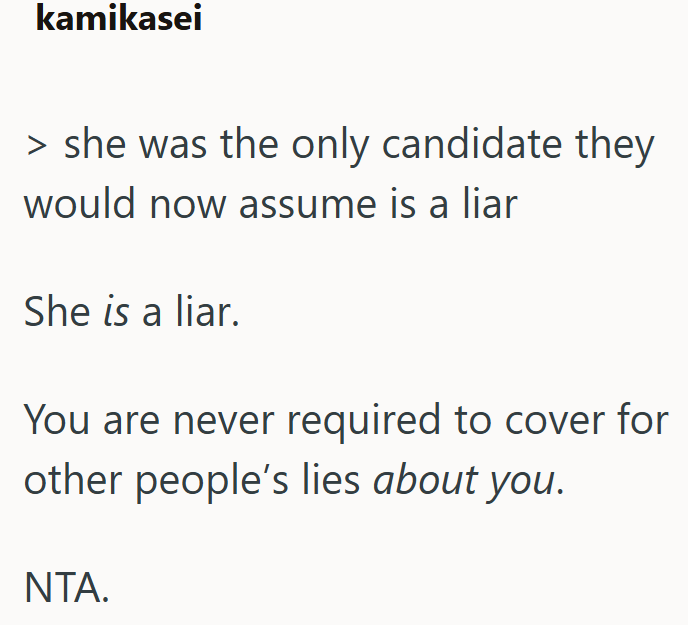 kamikasei > she was the only candidate they would now assume is a liar She is a liar. You are never required to cover for other people's lies about you. NTA.