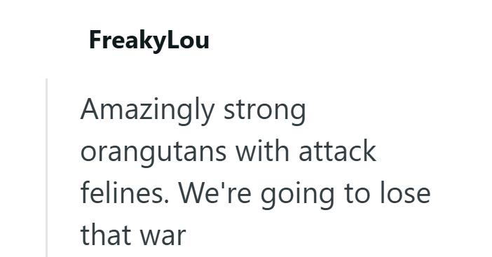 FreakyLou Amazingly strong orangutans with attack felines. We're going to lose that war