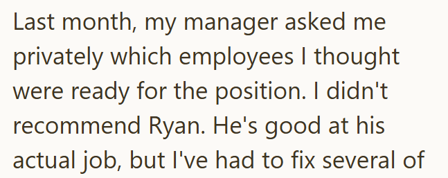 Last month, my manager asked me privately which employees I thought were ready for the position. I didn't recommend Ryan. He's good at his actual job, but I've had to fix several of