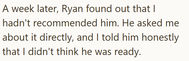 A week later, Ryan found out that I hadn't recommended him. He asked me about it directly, and I told him honestly that I didn't think he was ready.