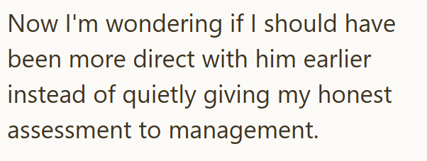 Now I'm wondering if I should have been more direct with him earlier instead of quietly giving my honest assessment to management.