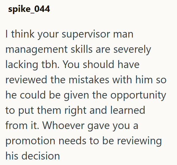spike_044 I think your supervisor man management skills are severely lacking tbh. You should have reviewed the mistakes with him so he could be given the opportunity to put them right and learned from it. Whoever gave you a promotion needs to be reviewing his decision
