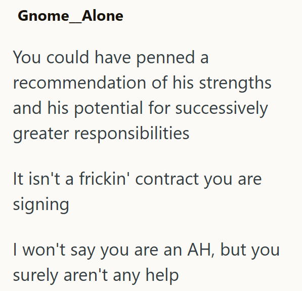 Gnome Alone You could have penned a recommendation of his strengths and his potential for successively greater responsibilities It isn't a frickin' contract you are signing I won't say you are an AH, but you surely aren't any help