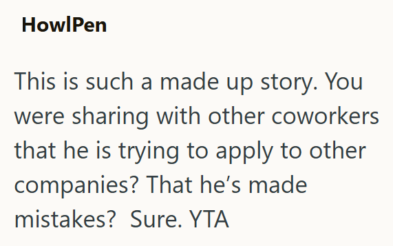 HowlPen This is such a made up story. You were sharing with other coworkers that he is trying to apply to other companies? That he's made mistakes? Sure. YTA