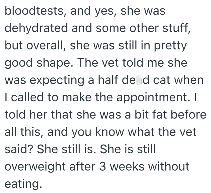 bloodtests, and yes, she was dehydrated and some other stuff, but overall, she was still in pretty good shape. The vet told me she was expecting a half de d cat when I called to make the appointment. I told her that she was a bit fat before all this, and you know what the vet said? She still is. She is still overweight after 3 weeks without eating.