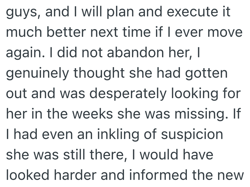 guys, and I will plan and execute it much better next time if I ever move again. I did not abandon her, I genuinely thought she had gotten out and was desperately looking for her in the weeks she was missing. If I had even an inkling of suspicion she was still there, I would have looked harder and informed the new