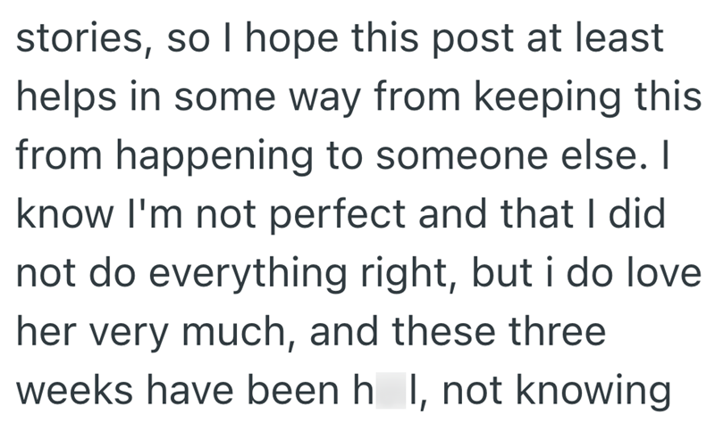 stories, so I hope this post at least helps in some way from keeping this from happening to someone else. I know I'm not perfect and that I did not do everything right, but i do love her very much, and these three weeks have been h_I, not knowing