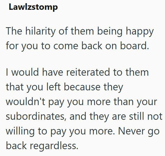 Lawlzstomp The hilarity of them being happy for you to come back on board. I would have reiterated to them that you left because they wouldn't pay you more than your subordinates, and they are still not willing to pay you more. Never go back regardless.