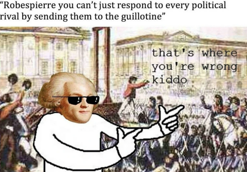 "Robespierre you can't just respond to every political rival by sending them to the guillotine" that's where you're wrong kiddo