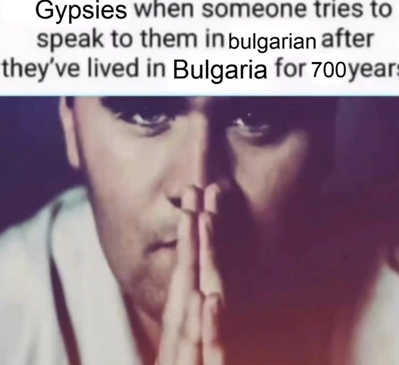 Gypsies when someone tries to speak to them in bulgarian after they've lived in Bulgaria for 700 years