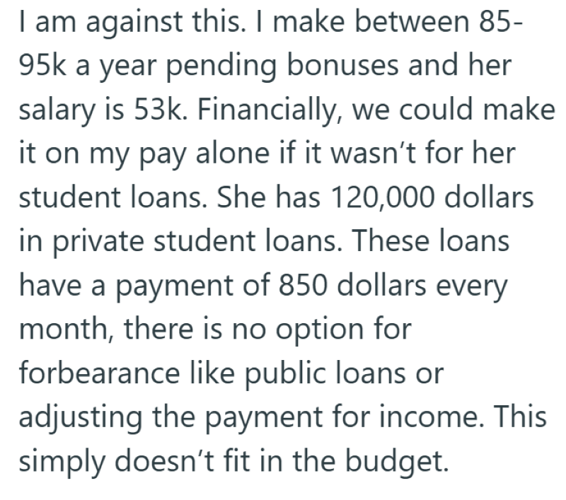 I am against this. I make between 85- 95k a year pending bonuses and her salary is 53k. Financially, we could make it on my pay alone if it wasn't for her student loans. She has 120,000 dollars in private student loans. These loans have a payment of 850 dollars every month, there is no option for forbearance like public loans or adjusting the payment for income. This simply doesn't fit in the budget.