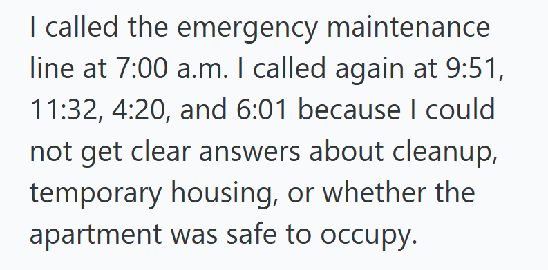 I called the emergency maintenance line at 7:00 a.m. I called again at 9:51, 11:32, 4:20, and 6:01 because I could not get clear answers about cleanup, temporary housing, or whether the apartment was safe to occupy.