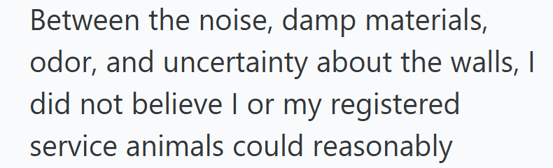 Between the noise, damp materials, odor, and uncertainty about the walls, I did not believe I or my registered service animals could reasonably