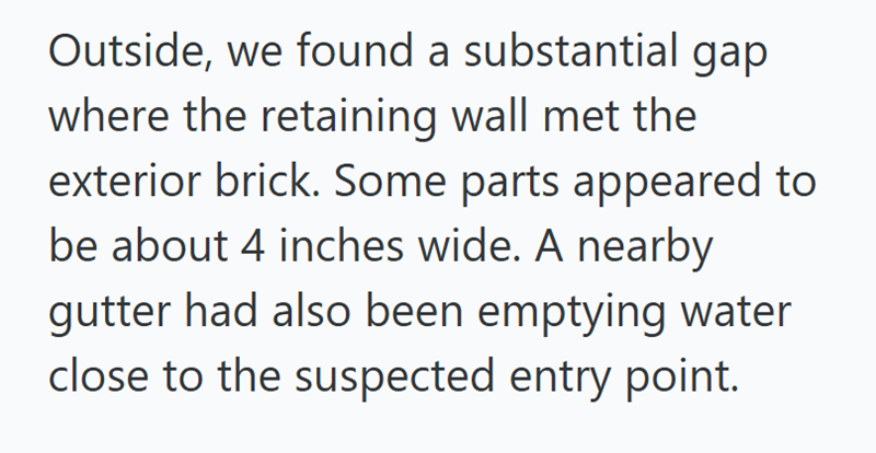 Outside, we found a substantial gap where the retaining wall met the exterior brick. Some parts appeared to be about 4 inches wide. A nearby gutter had also been emptying water close to the suspected entry point.