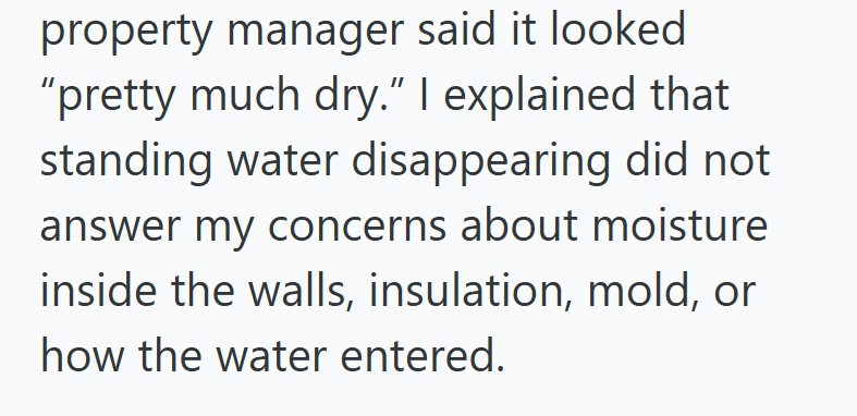 property manager said it looked "pretty much dry." I explained that standing water disappearing did not answer my concerns about moisture inside the walls, insulation, mold, or how the water entered.