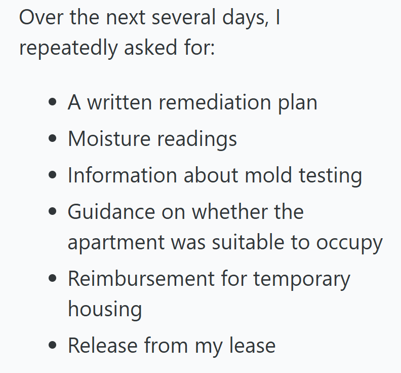 Over the next several days, I repeatedly asked for: • A written remediation plan • Moisture readings • Information about mold testing • Guidance on whether the apartment was suitable to occupy • Reimbursement for temporary housing • Release from my lease