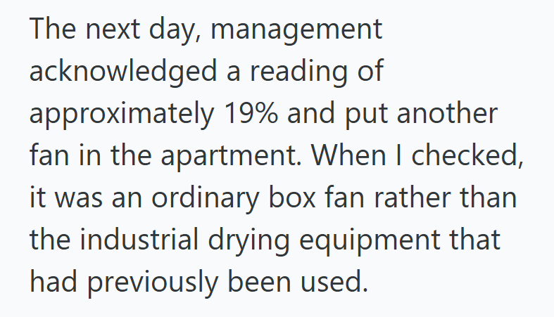 The next day, management acknowledged a reading of approximately 19% and put another fan in the apartment. When I checked, it was an ordinary box fan rather than the industrial drying equipment that had previously been used.