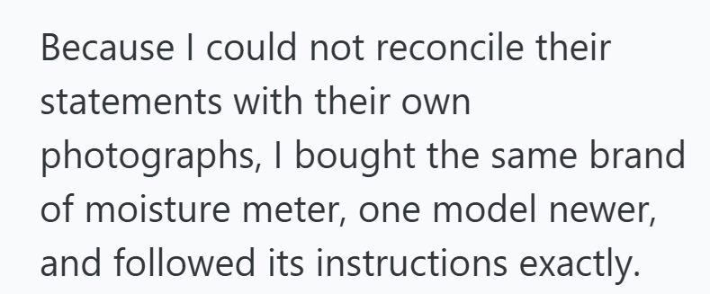 Because I could not reconcile their statements with their own photographs, I bought the same brand of moisture meter, one model newer, and followed its instructions exactly.