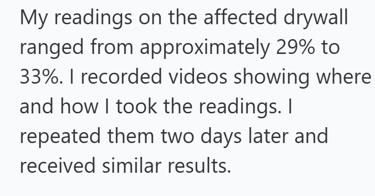 My readings on the affected drywall ranged from approximately 29% to 33%. I recorded videos showing where and how I took the readings. I repeated them two days later and received similar results.