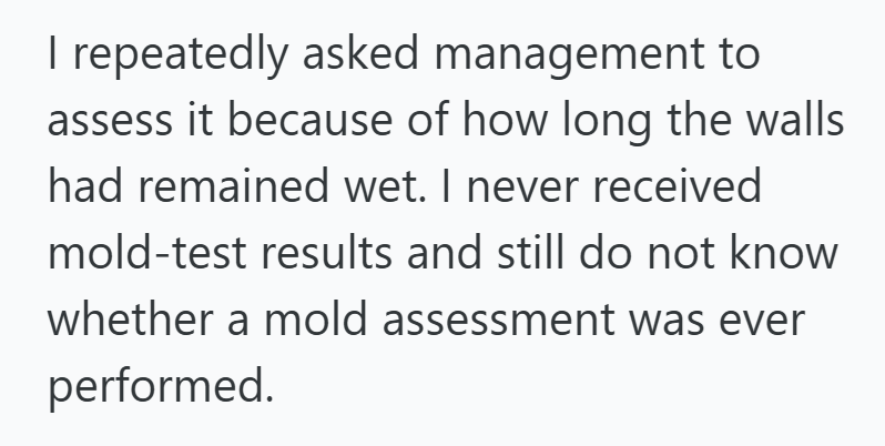 I repeatedly asked management to assess it because of how long the walls had remained wet. I never received mold-test results and still do not know whether a mold assessment was ever performed.