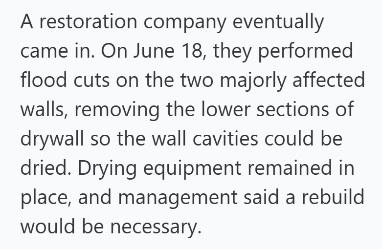 A restoration company eventually came in. On June 18, they performed flood cuts on the two majorly affected walls, removing the lower sections of drywall so the wall cavities could be dried. Drying equipment remained in place, and management said a rebuild would be necessary.