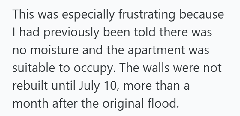 This was especially frustrating because I had previously been told there was no moisture and the apartment was suitable to occupy. The walls were not rebuilt until July 10, more than a month after the original flood.