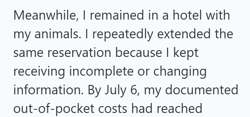 Meanwhile, I remained in a hotel with my animals. I repeatedly extended the same reservation because I kept receiving incomplete or changing information. By July 6, my documented out-of-pocket costs had reached