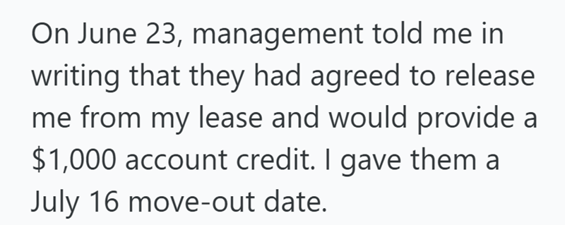 On June 23, management told me in writing that they had agreed to release me from my lease and would provide a $1,000 account credit. I gave them a July 16 move-out date.