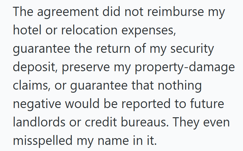 The agreement did not reimburse my hotel or relocation expenses, guarantee the return of my security deposit, preserve my property-damage claims, or guarantee that nothing negative would be reported to future landlords or credit bureaus. They even misspelled my name in it.
