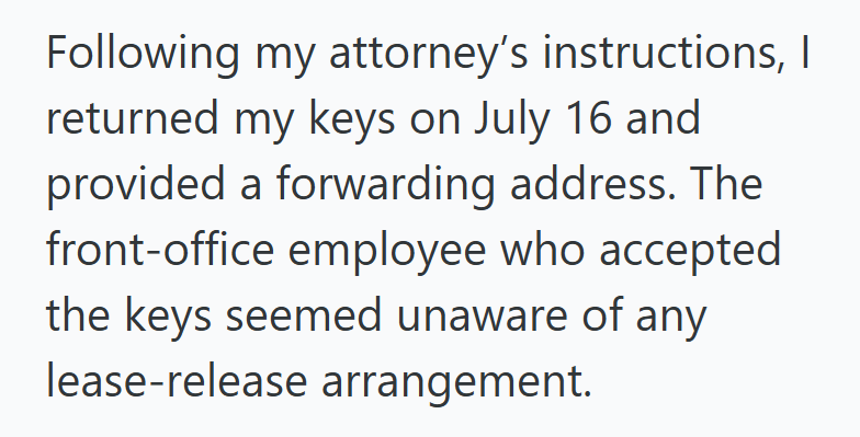 Following my attorney's instructions, I returned my keys on July 16 and provided a forwarding address. The front-office employee who accepted the keys seemed unaware of any lease-release arrangement.