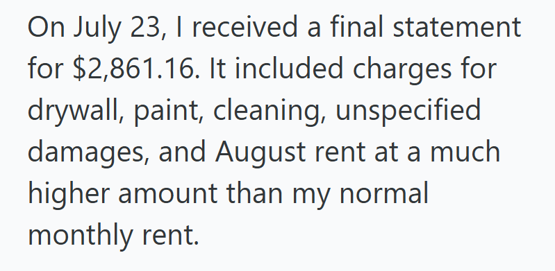 On July 23, I received a final statement for $2,861.16. It included charges for drywall, paint, cleaning, unspecified damages, and August rent at a much higher amount than my normal monthly rent.