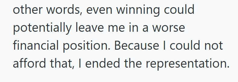 other words, even winning could potentially leave me in a worse financial position. Because I could not afford that, I ended the representation.