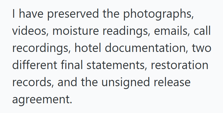 I have preserved the photographs, videos, moisture readings, emails, call recordings, hotel documentation, two different final statements, restoration records, and the unsigned release agreement.
