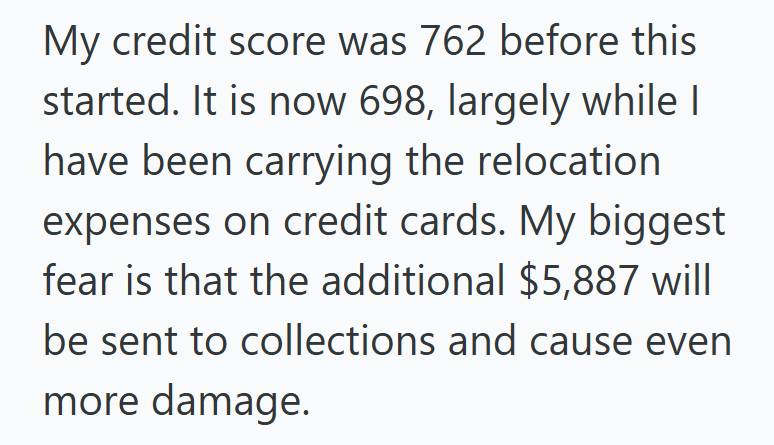 My credit score was 762 before this started. It is now 698, largely while I have been carrying the relocation expenses on credit cards. My biggest fear is that the additional $5,887 will be sent to collections and cause even more damage.